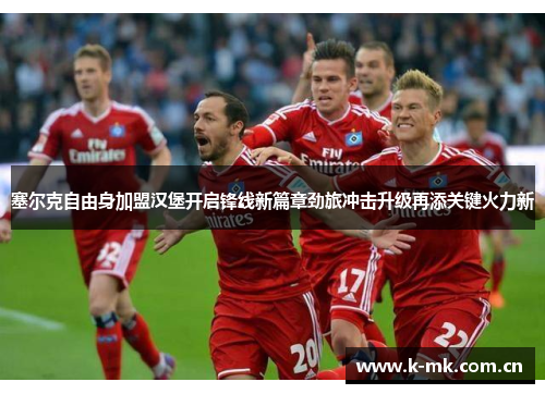 塞尔克自由身加盟汉堡开启锋线新篇章劲旅冲击升级再添关键火力新 塞尔克自由身加盟汉堡开启锋线新篇章劲旅冲击升级再添关键火力新