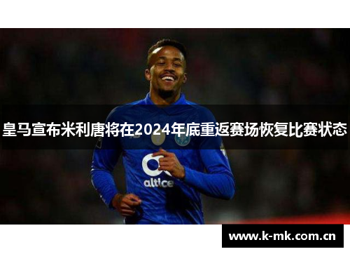 皇马宣布米利唐将在2024年底重返赛场恢复比赛状态 皇马宣布米利唐将在2024年底重返赛场恢复比赛状态