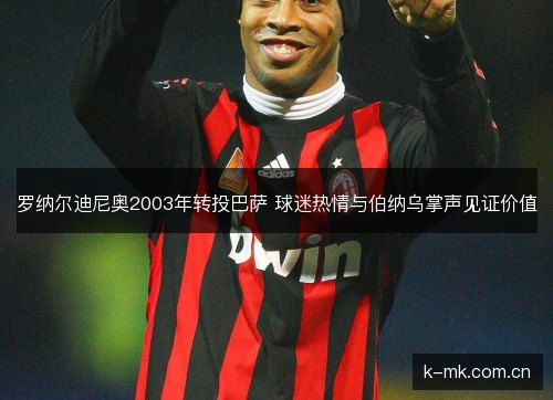 罗纳尔迪尼奥2003年转投巴萨 球迷热情与伯纳乌掌声见证价值 罗纳尔迪尼奥2003年转投巴萨 球迷热情与伯纳乌掌声见证价值